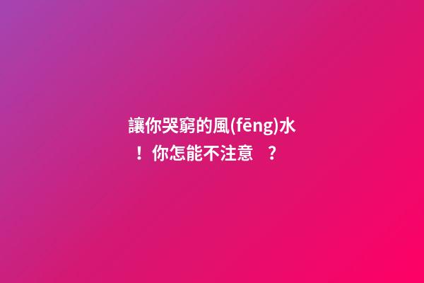 讓你哭窮的風(fēng)水！你怎能不注意？
